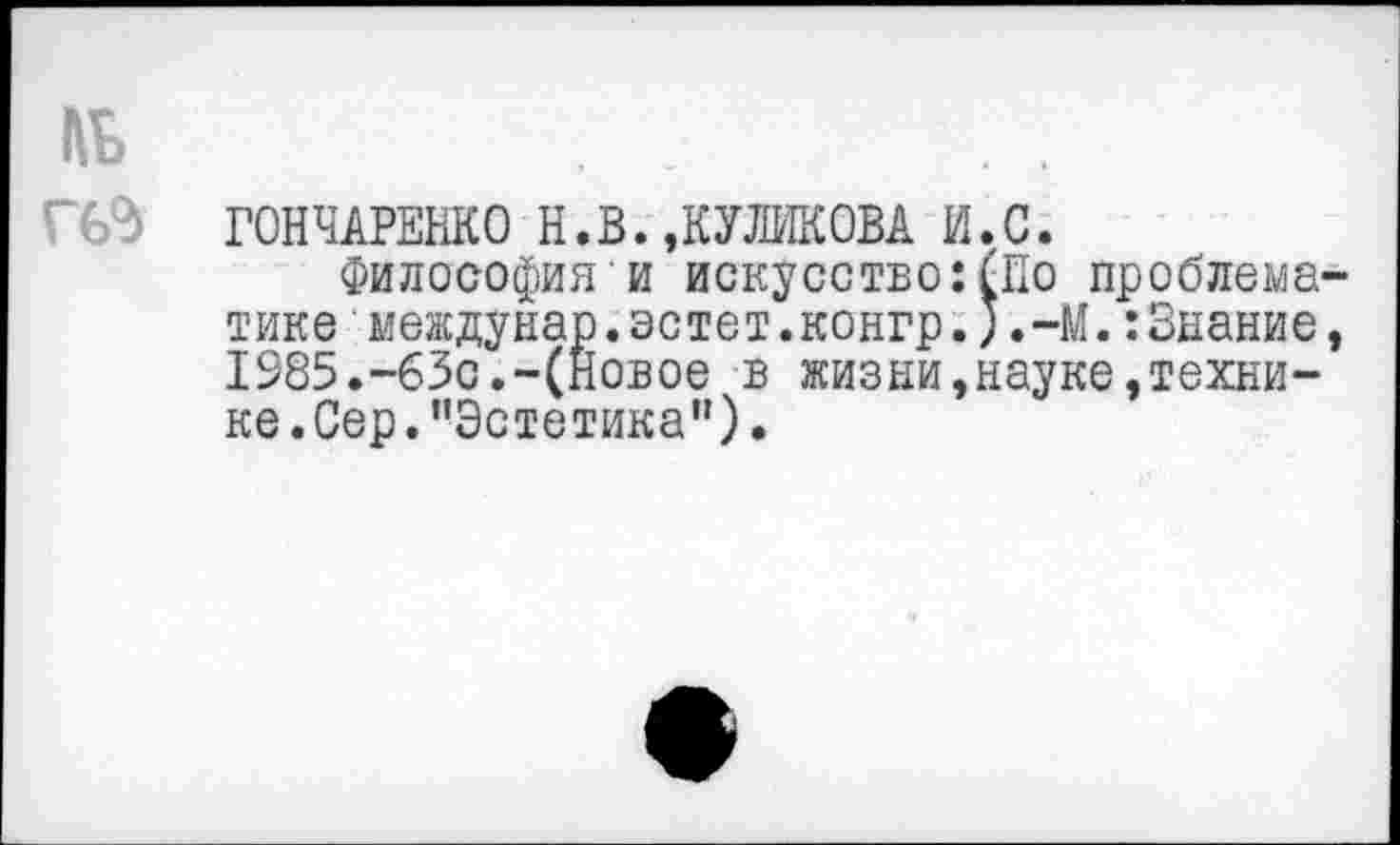 ﻿АД-
ГОНЧАРЕНКО Н.В.,КУЛИКОВА И.С.
Философия и искусство:(По проблематике междунар.эстет.конгр.J.-M.:Знание, 1985.-63с.-(Новое в жизни,науке,техни-ке.Сер.’'Эстетика”).